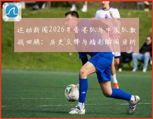 运动新闻2026年香港队与中国队激战回顾：历史交锋与精彩瞬间分析