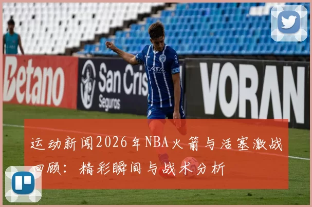 运动新闻2026年NBA火箭与活塞激战回顾：精彩瞬间与战术分析