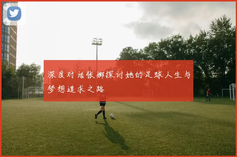 深度对话张娜探讨她的足球人生与梦想追求之路