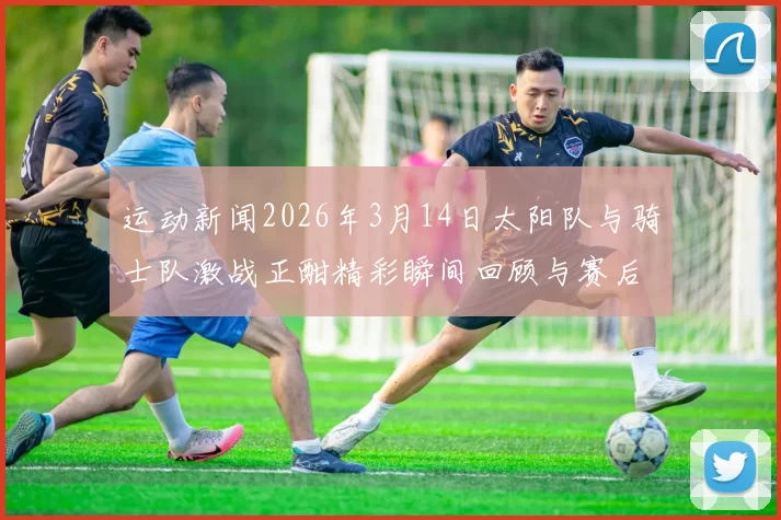 运动新闻2026年3月14日太阳队与骑士队激战正酣精彩瞬间回顾与赛后分析